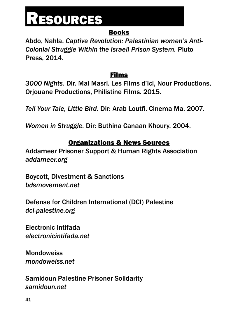 Books
Abdo, Nahla. Captive Revolution: Palestinian women’s Anti-
Colonial Struggle Within the Israeli Prison System. Pluto
Press, 2014.

Films
3000 Nights. Dir. Mai Masri. Les Films d’Ici, Nour Productions,
Orjouane Productions, Philistine Films. 2015.
Tell Your Tale, Little Bird. Dir: Arab Loutfi. Cinema Ma. 2007.
Women in Struggle. Dir: Buthina Canaan Khoury. 2004.

Organizations & News Sources
Addameer Prisoner Support & Human Rights Association
addameer.org

Boycott, Divestment & Sanctions
bdsmovement.net

Defense for Children International (DCI) Palestine
dci-palestine.org

Electronic Intifada
electronicintifada.net

Mondoweiss
mondoweiss.net

Samidoun Palestine Prisoner Solidarity
samidoun.net

41
